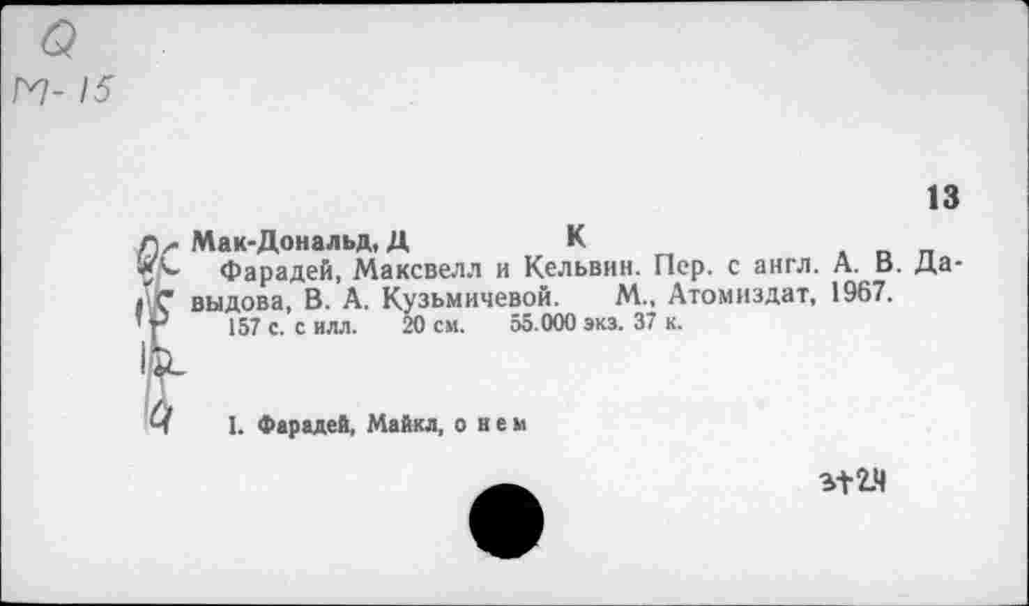 ﻿о
V- 15
13
Д/> Мак-Дональд, Д	К
5^ Фарадей, Максвелл и Кельвин. Пер. с англ. А. В. Да-гС выдова, В. А. Кузьмичевой. М., Атомиздат, 1967.
’г 157 с. с илл. 20 см. 55.000 экз. 37 к.
I. Фарадей, Майкл, о нем
%+2.Ч